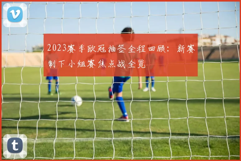 2023赛季欧冠抽签全程回顾：新赛制下小组赛焦点战全览