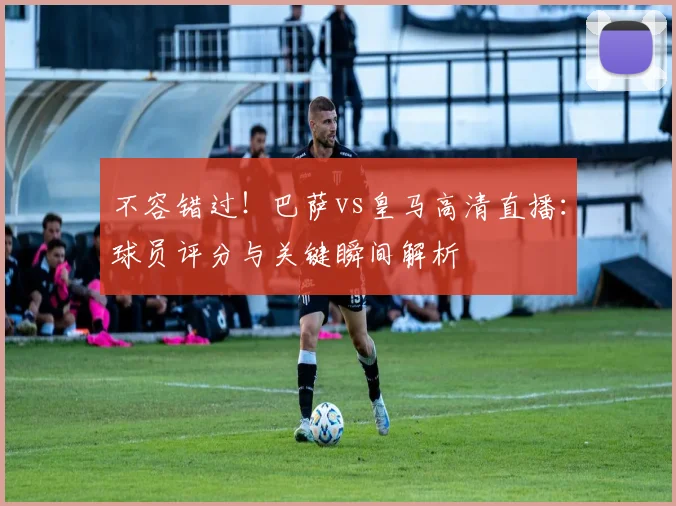 不容错过！巴萨vs皇马高清直播：球员评分与关键瞬间解析