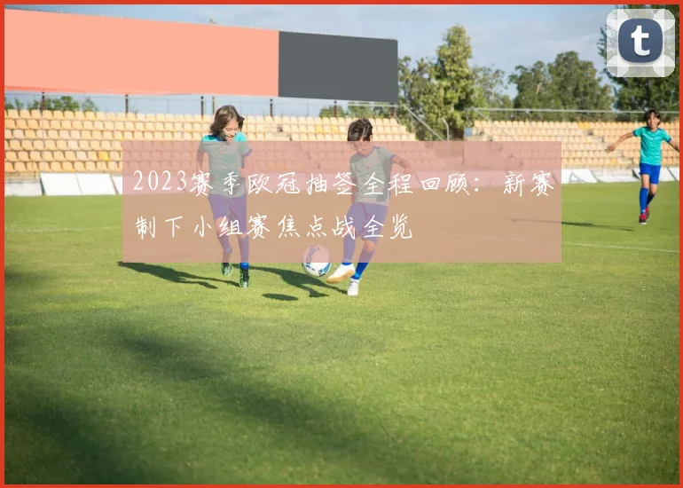 2023赛季欧冠抽签全程回顾：新赛制下小组赛焦点战全览