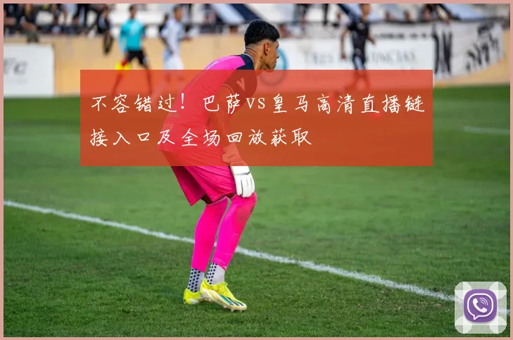 不容错过！巴萨vs皇马高清直播链接入口及全场回放获取