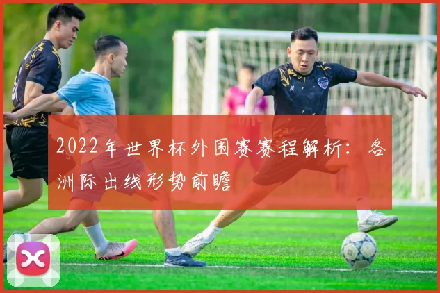 2022年世界杯外围赛赛程解析：各洲际出线形势前瞻