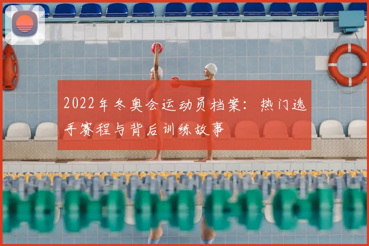 2022年冬奥会运动员档案：热门选手赛程与背后训练故事